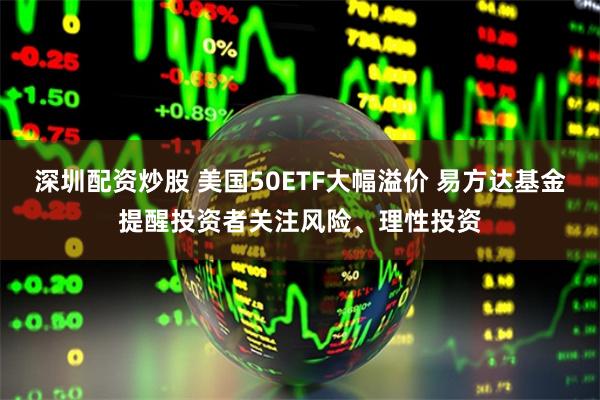 深圳配资炒股 美国50ETF大幅溢价 易方达基金提醒投资者关注风险、理性投资