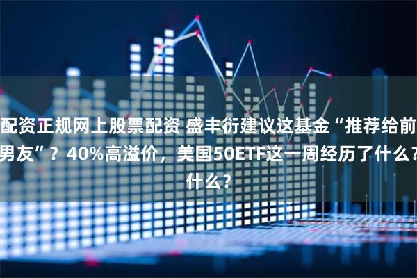 配资正规网上股票配资 盛丰衍建议这基金“推荐给前男友”？40%高溢价，美国50ETF这一周经历了什么？