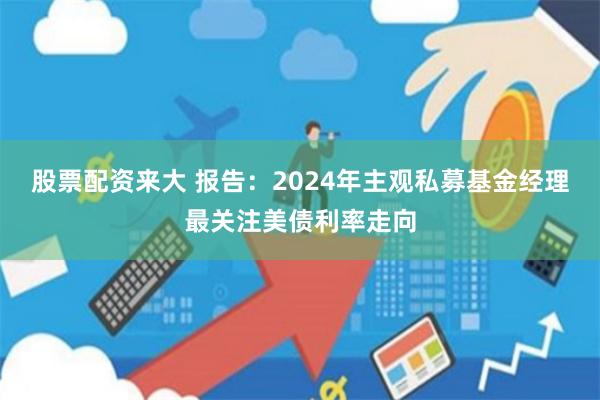 股票配资来大 报告：2024年主观私募基金经理最关注美债利率走向