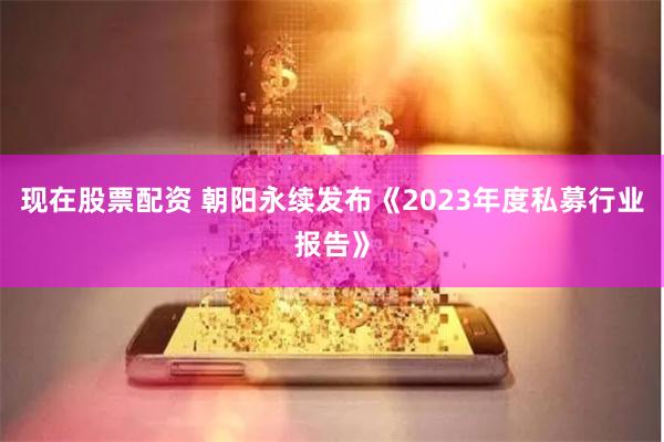 现在股票配资 朝阳永续发布《2023年度私募行业报告》