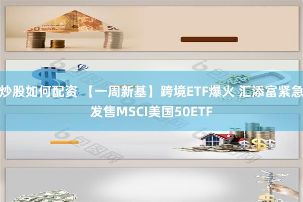 炒股如何配资 【一周新基】跨境ETF爆火 汇添富紧急发售MSCI美国50ETF