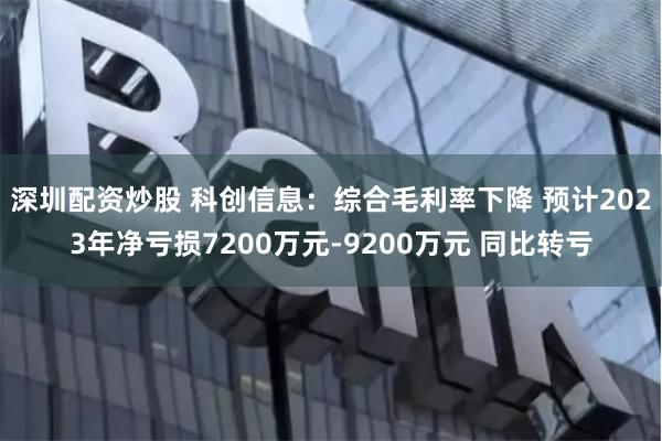 深圳配资炒股 科创信息：综合毛利率下降 预计2023年净亏损7200万元-9200万元 同比转亏