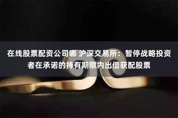 在线股票配资公司哪 沪深交易所：暂停战略投资者在承诺的持有期限内出借获配股票