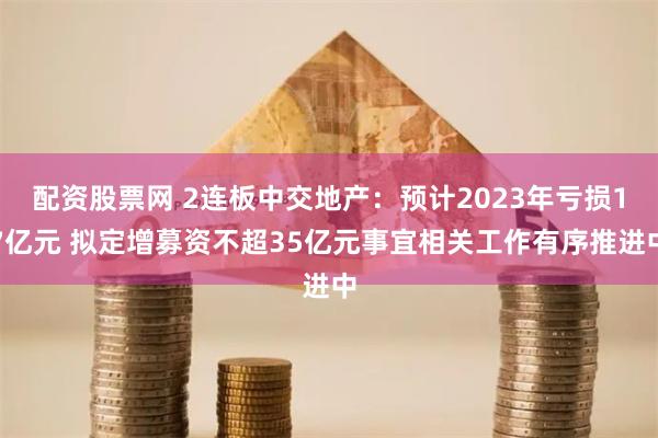 配资股票网 2连板中交地产：预计2023年亏损17亿元 拟定增募资不超35亿元事宜相关工作有序推进中