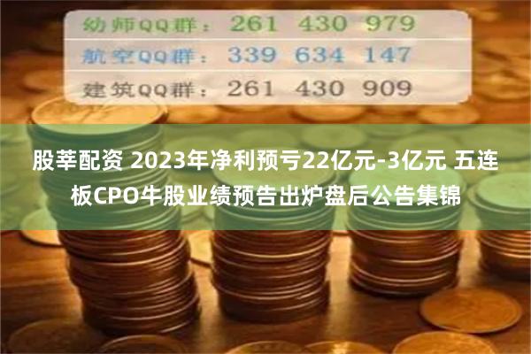 股莘配资 2023年净利预亏22亿元-3亿元 五连板CPO牛股业绩预告出炉盘后公告集锦