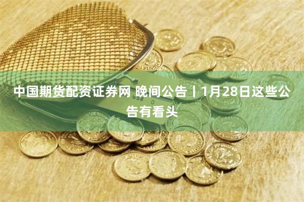 中国期货配资证券网 晚间公告丨1月28日这些公告有看头