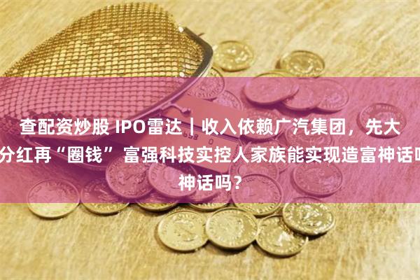 查配资炒股 IPO雷达｜收入依赖广汽集团，先大额分红再“圈钱” 富强科技实控人家族能实现造富神话吗？