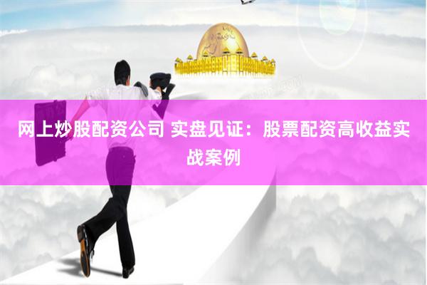 网上炒股配资公司 实盘见证：股票配资高收益实战案例