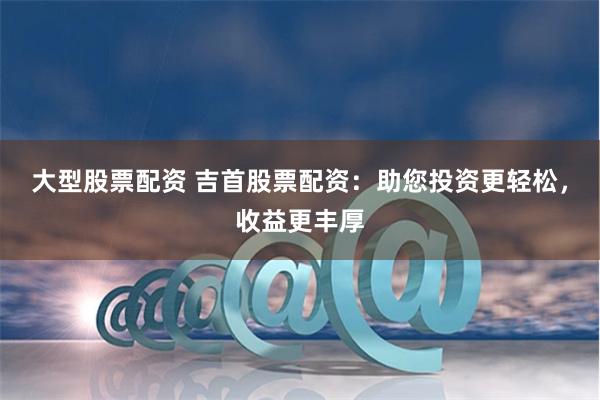 大型股票配资 吉首股票配资：助您投资更轻松，收益更丰厚