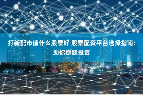 打新配市值什么股票好 股票配资平台选择指南：助你稳健投资