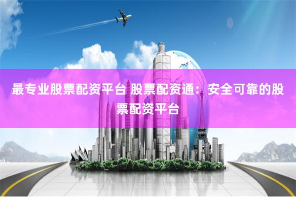 最专业股票配资平台 股票配资通：安全可靠的股票配资平台