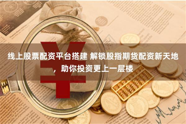 线上股票配资平台搭建 解锁股指期货配资新天地，助你投资更上一层楼