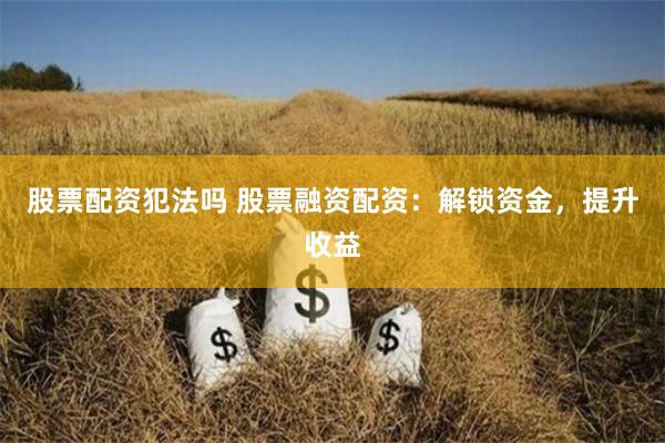 股票配资犯法吗 股票融资配资：解锁资金，提升收益