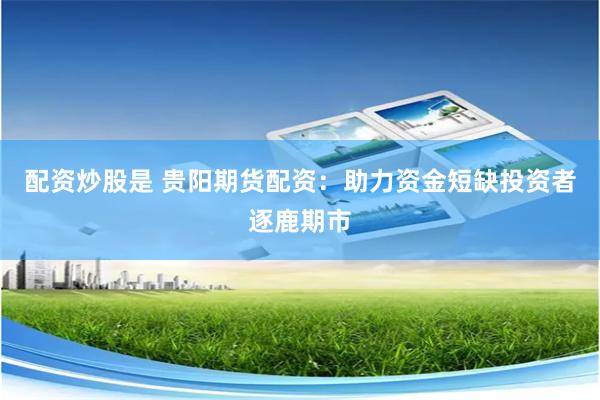 配资炒股是 贵阳期货配资：助力资金短缺投资者逐鹿期市