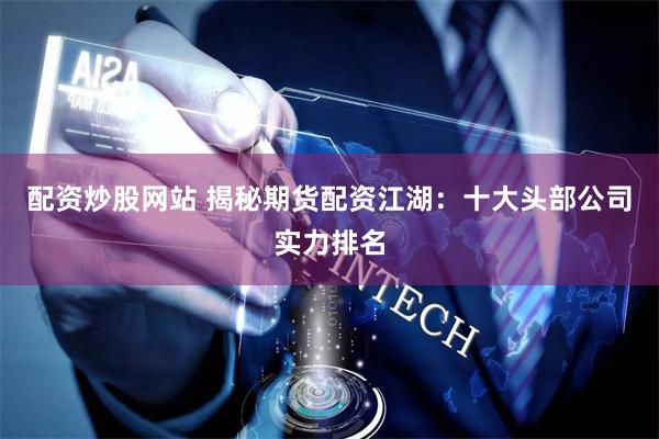 配资炒股网站 揭秘期货配资江湖：十大头部公司实力排名