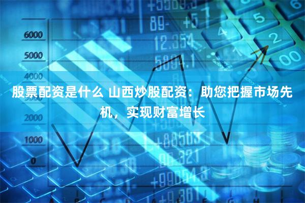 股票配资是什么 山西炒股配资：助您把握市场先机，实现财富增长
