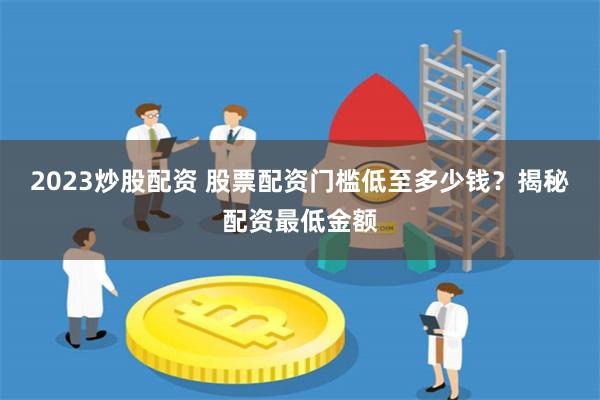 2023炒股配资 股票配资门槛低至多少钱？揭秘配资最低金额