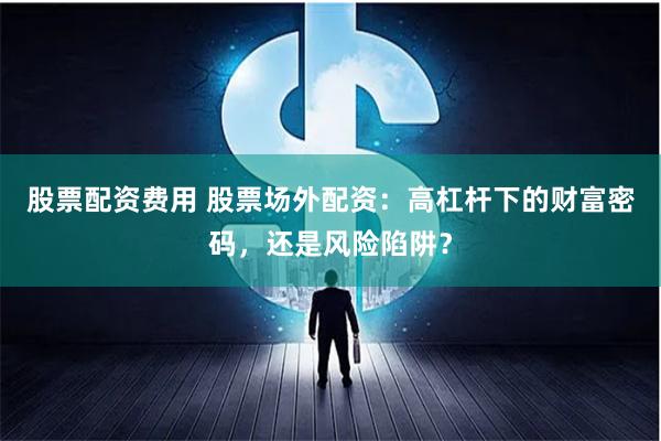 股票配资费用 股票场外配资：高杠杆下的财富密码，还是风险陷阱？