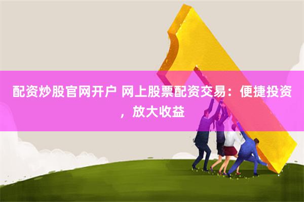 配资炒股官网开户 网上股票配资交易：便捷投资，放大收益