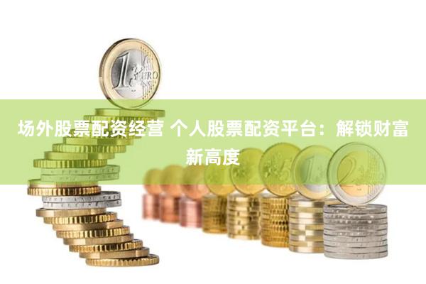场外股票配资经营 个人股票配资平台：解锁财富新高度