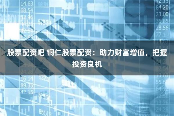 股票配资吧 铜仁股票配资：助力财富增值，把握投资良机