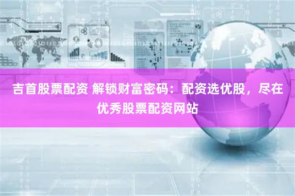 吉首股票配资 解锁财富密码：配资选优股，尽在优秀股票配资网站