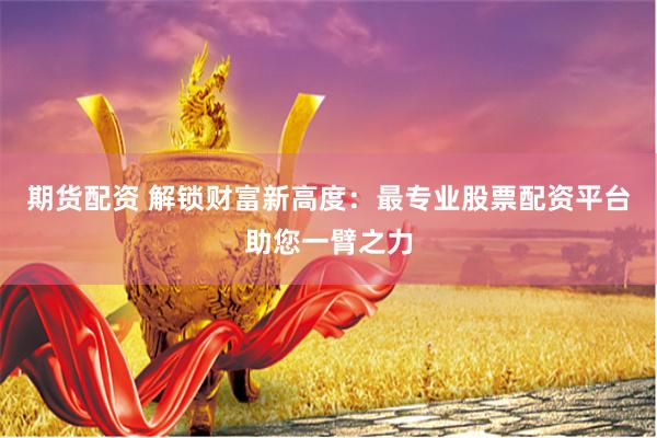 期货配资 解锁财富新高度：最专业股票配资平台助您一臂之力