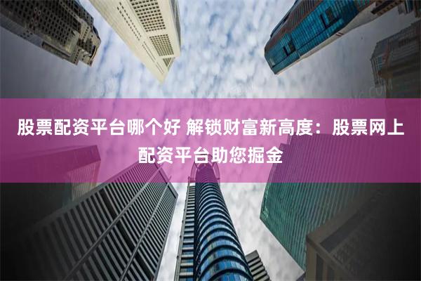 股票配资平台哪个好 解锁财富新高度：股票网上配资平台助您掘金