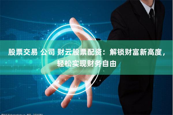 股票交易 公司 财云股票配资：解锁财富新高度，轻松实现财务自由