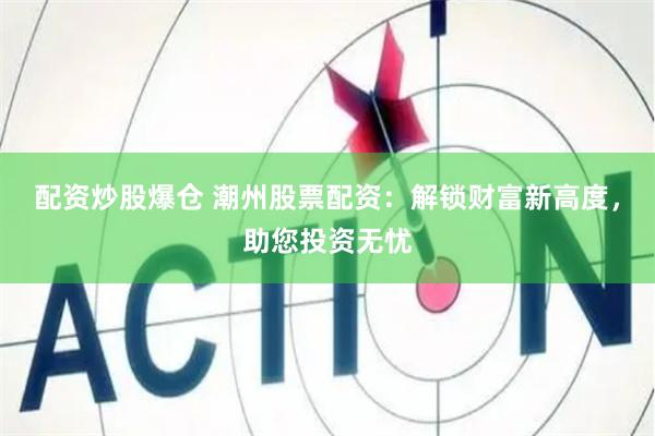 配资炒股爆仓 潮州股票配资：解锁财富新高度，助您投资无忧