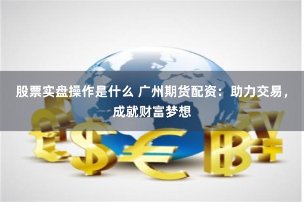 股票实盘操作是什么 广州期货配资：助力交易，成就财富梦想