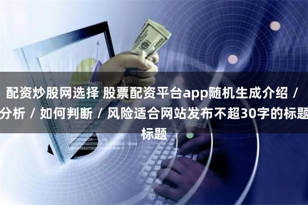 配资炒股网选择 股票配资平台app随机生成介绍 / 分析 / 如何判断 / 风险适合网站发布不超30字的标题